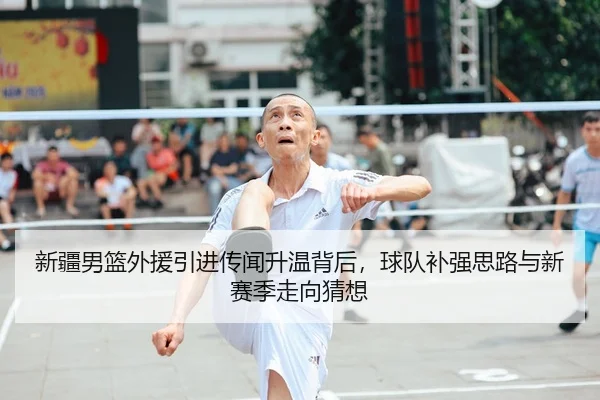 新疆男篮外援引进传闻升温背后，球队补强思路与新赛季走向猜想